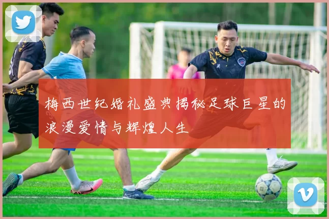 梅西世纪婚礼盛典揭秘足球巨星的浪漫爱情与辉煌人生