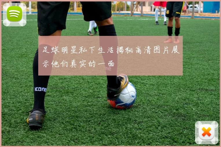 足球明星私下生活揭秘高清图片展示他们真实的一面