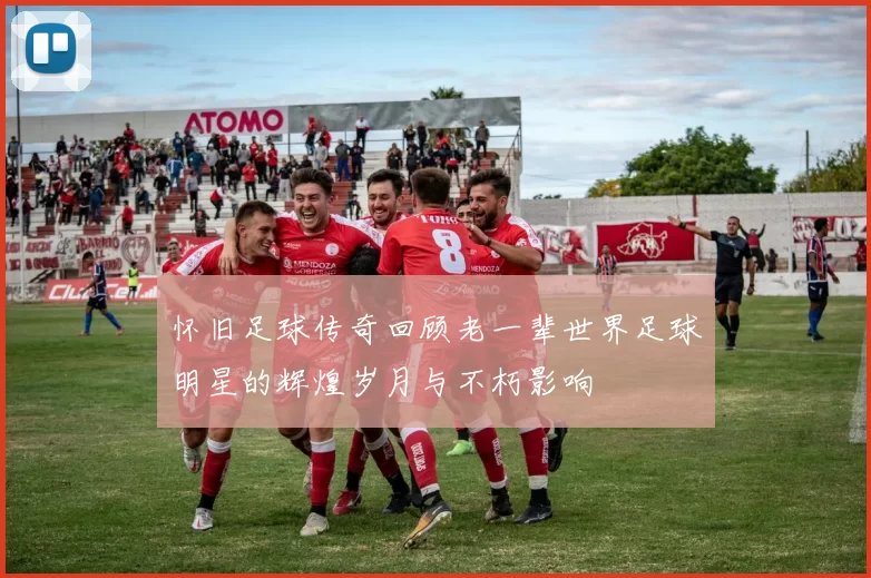 怀旧足球传奇回顾老一辈世界足球明星的辉煌岁月与不朽影响