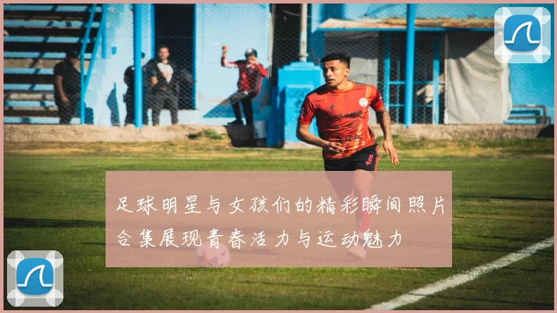 足球明星与女孩们的精彩瞬间照片合集展现青春活力与运动魅力