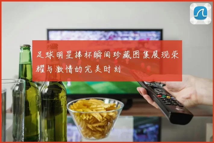 足球明星捧杯瞬间珍藏图集展现荣耀与激情的完美时刻