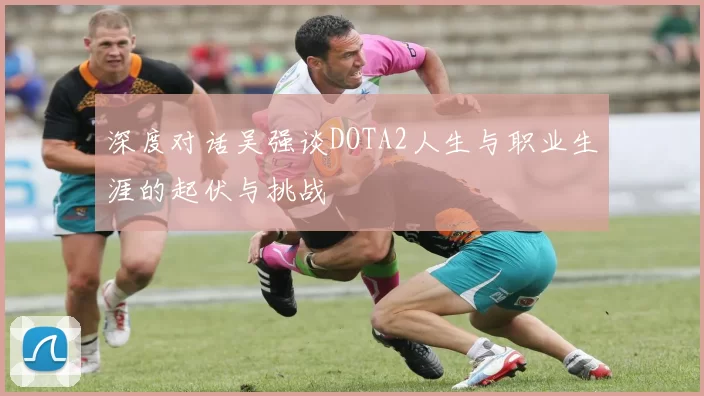 深度对话吴强谈DOTA2人生与职业生涯的起伏与挑战