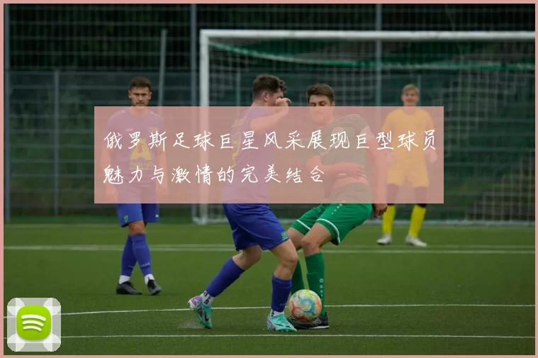 俄罗斯足球巨星风采展现巨型球员魅力与激情的完美结合
