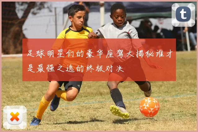 足球明星们的豪华座驾大揭秘谁才是最强之选的终极对决