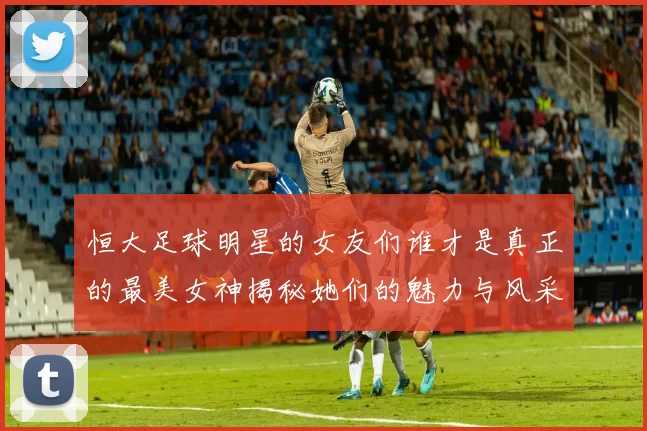 恒大足球明星的女友们谁才是真正的最美女神揭秘她们的魅力与风采