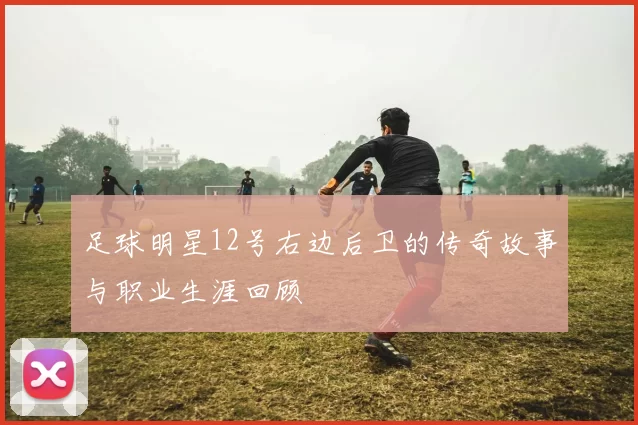 足球明星12号右边后卫的传奇故事与职业生涯回顾