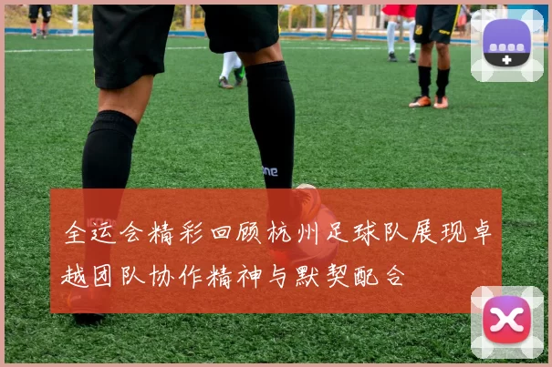 全运会精彩回顾杭州足球队展现卓越团队协作精神与默契配合