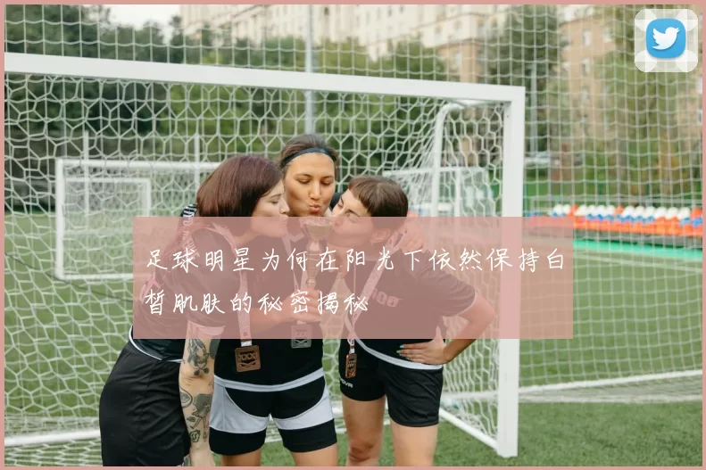 足球明星为何在阳光下依然保持白皙肌肤的秘密揭秘
