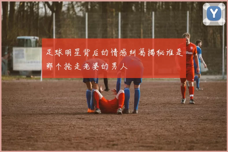 足球明星背后的情感纠葛揭秘谁是那个抢走老婆的男人