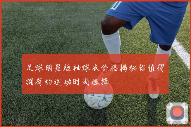 足球明星短袖球衣价格揭秘你值得拥有的运动时尚选择
