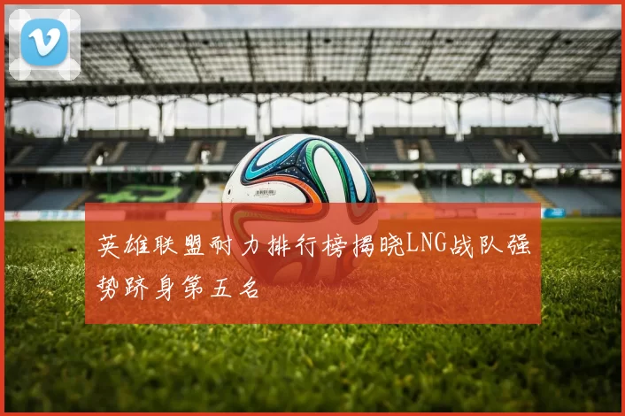英雄联盟耐力排行榜揭晓LNG战队强势跻身第五名