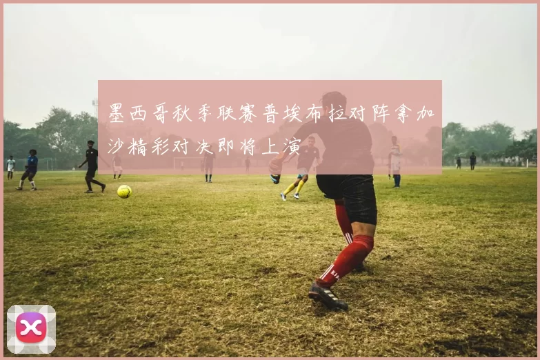 墨西哥秋季联赛普埃布拉对阵拿加沙精彩对决即将上演