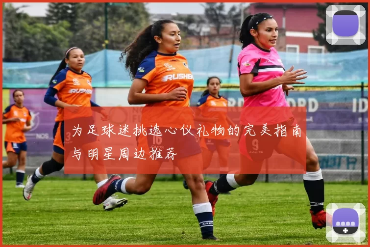 为足球迷挑选心仪礼物的完美指南与明星周边推荐