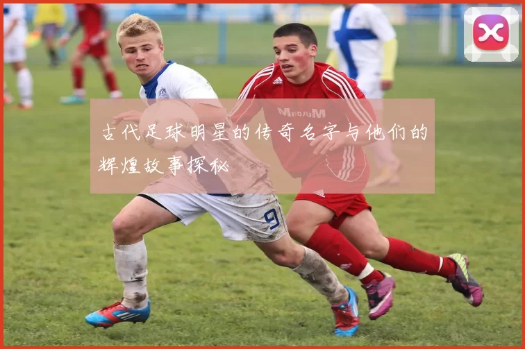 古代足球明星的传奇名字与他们的辉煌故事探秘