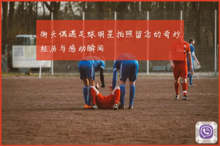 街头偶遇足球明星拍照留念的奇妙经历与感动瞬间