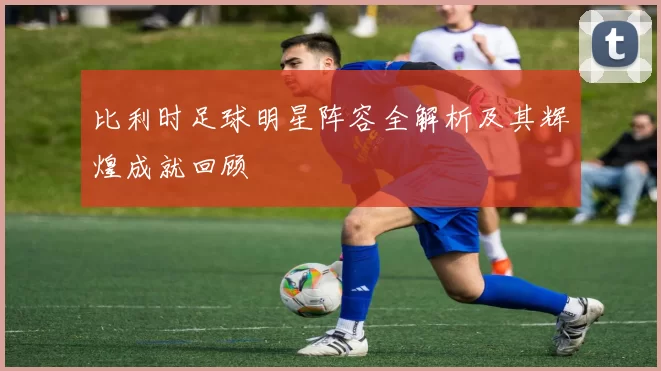 比利时足球明星阵容全解析及其辉煌成就回顾