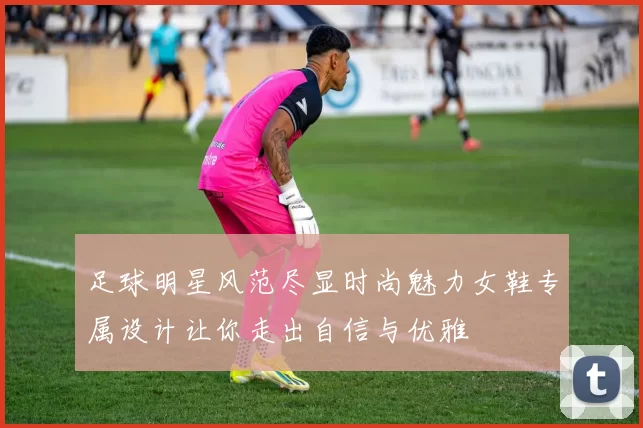 足球明星风范尽显时尚魅力女鞋专属设计让你走出自信与优雅