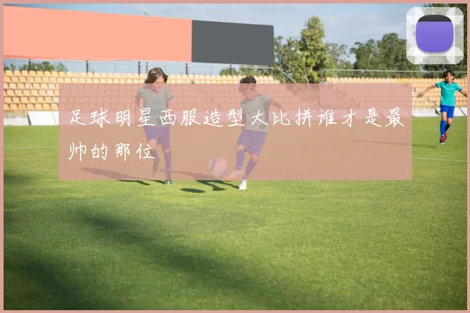 足球明星西服造型大比拼谁才是最帅的那位