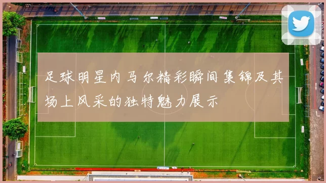 足球明星内马尔精彩瞬间集锦及其场上风采的独特魅力展示