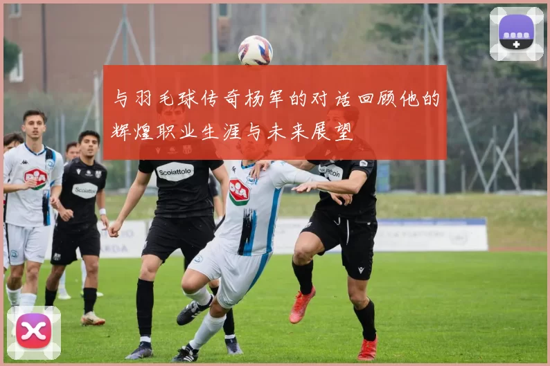 与羽毛球传奇杨军的对话回顾他的辉煌职业生涯与未来展望