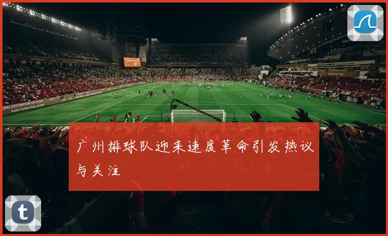 广州排球队迎来速度革命引发热议与关注
