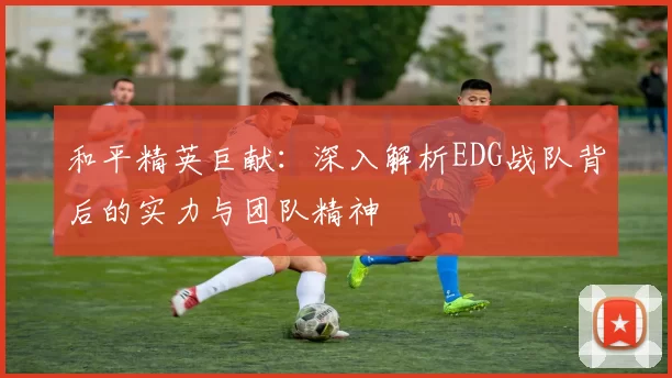 和平精英巨献：深入解析EDG战队背后的实力与团队精神