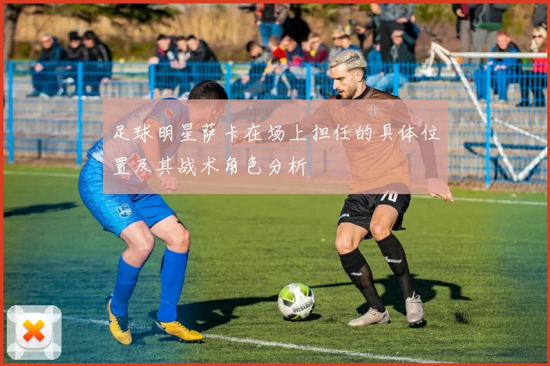 足球明星萨卡在场上担任的具体位置及其战术角色分析