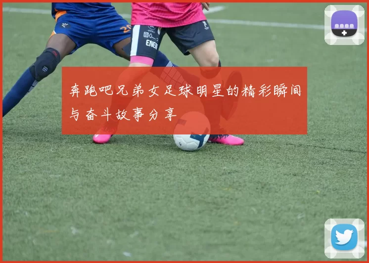 奔跑吧兄弟女足球明星的精彩瞬间与奋斗故事分享