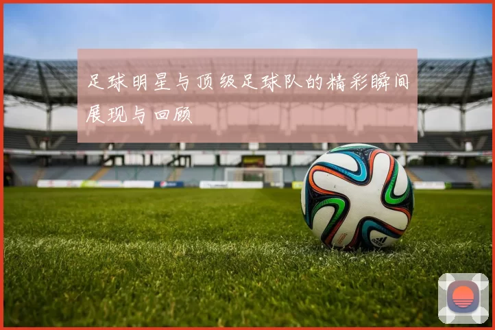 足球明星与顶级足球队的精彩瞬间展现与回顾